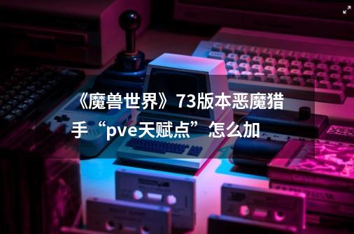 《魔兽世界》7.3版本恶魔猎手“pve天赋点”怎么加-第1张-游戏信息-龙启网