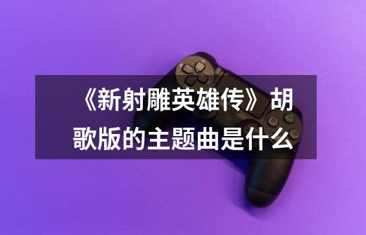 《新射雕英雄传》胡歌版的主题曲是什么-第1张-游戏信息-龙启网