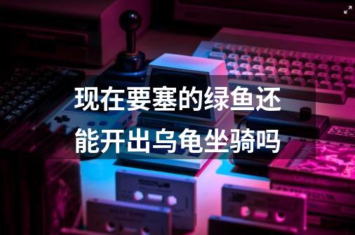 现在要塞的绿鱼还能开出乌龟坐骑吗-第1张-游戏信息-龙启网