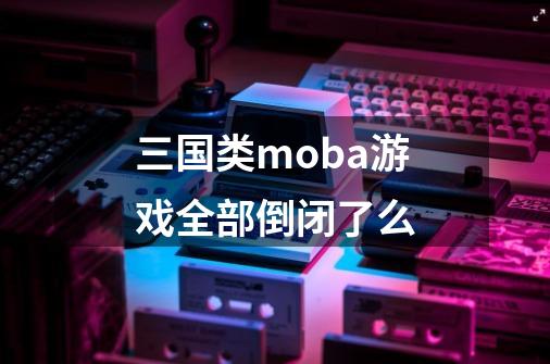 三国类moba游戏全部倒闭了么-第1张-游戏信息-龙启网