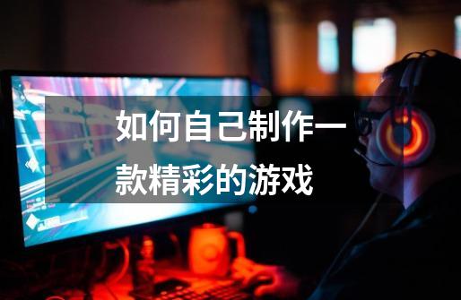 如何自己制作一款精彩的游戏-第1张-游戏信息-龙启网