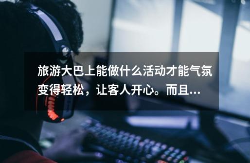 旅游大巴上能做什么活动才能气氛变得轻松,让客人开心。而且要怎样才能让客人加入进来-第1张-游戏信息-龙启网