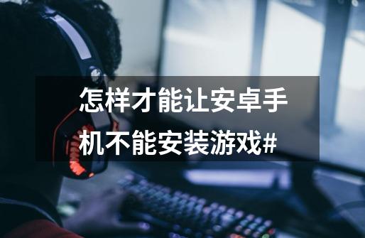怎样才能让安卓手机不能安装游戏#-第1张-游戏信息-龙启网