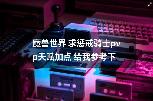魔兽世界 求惩戒骑士pvp天赋加点 给我参考下-第1张-游戏信息-龙启网
