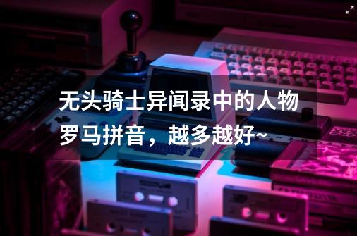 无头骑士异闻录中的人物罗马拼音,越多越好~-第1张-游戏信息-龙启网