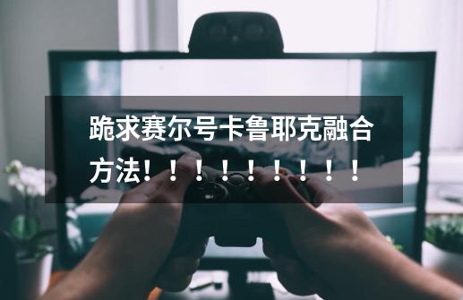 跪求赛尔号卡鲁耶克融合方法！！！！！！！！！-第1张-游戏信息-龙启网