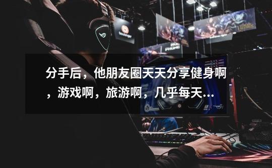 分手后,他朋友圈天天分享健身啊,游戏啊,旅游啊,几乎每天都分享,是跟我分手有这么开心吗-第1张-游戏信息-龙启网