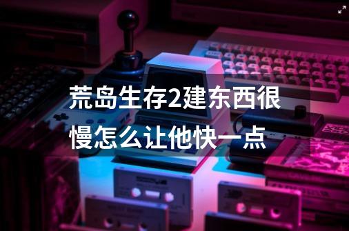 荒岛生存2建东西很慢怎么让他快一点-第1张-游戏信息-龙启网