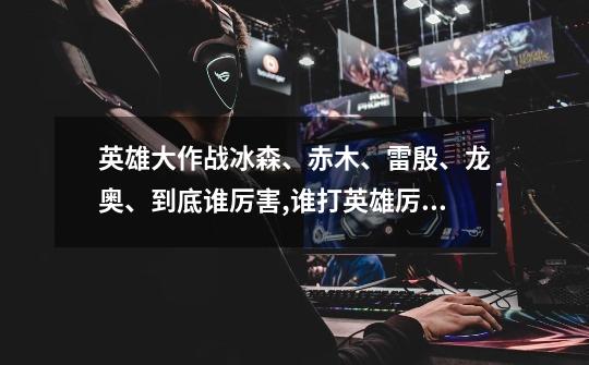 英雄大作战冰森、赤木、雷殷、龙奥、到底谁厉害,谁打英雄厉害,谁打兵群...-第1张-游戏信息-龙启网
