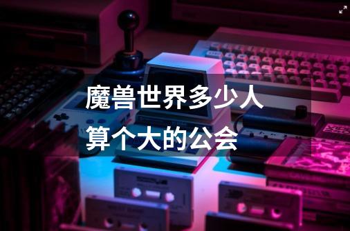 魔兽世界多少人算个大的公会-第1张-游戏信息-龙启网