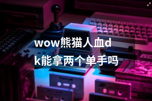 wow熊猫人血dk能拿两个单手吗-第1张-游戏信息-龙启网