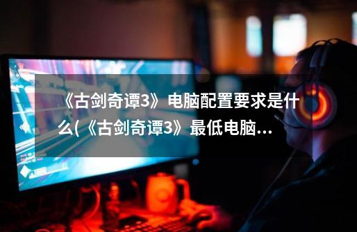 《古剑奇谭3》电脑配置要求是什么(《古剑奇谭3》最低电脑配置要求)-第1张-游戏信息-龙启网