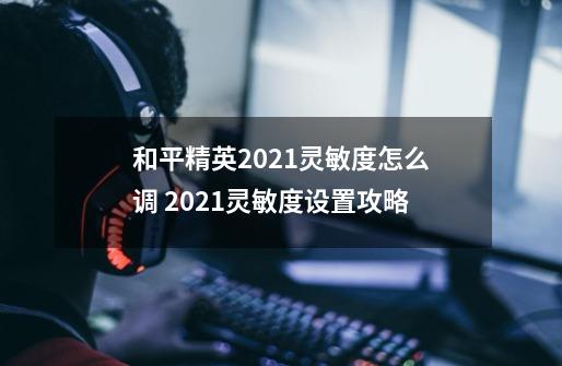 和平精英2021灵敏度怎么调 2021灵敏度设置攻略-第1张-游戏信息-龙启网