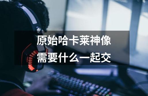 原始哈卡莱神像需要什么一起交-第1张-游戏信息-龙启网