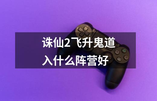 诛仙2飞升鬼道入什么阵营好-第1张-游戏信息-龙启网