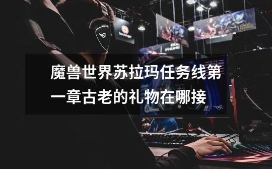 魔兽世界苏拉玛任务线第一章古老的礼物在哪接-第1张-游戏信息-龙启网