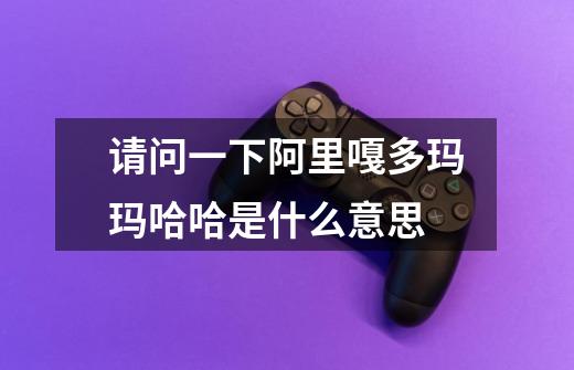 请问一下阿里嘎多玛玛哈哈是什么意思-第1张-游戏信息-龙启网