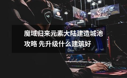 魔域归来元素大陆建造城池攻略 先升级什么建筑好-第1张-游戏信息-龙启网
