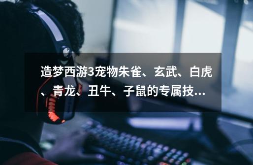造梦西游3宠物朱雀、玄武、白虎、青龙、丑牛、子鼠的专属技能和奥义各是什么-第1张-游戏信息-龙启网