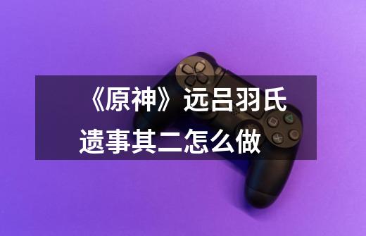 《原神》远吕羽氏遗事其二怎么做-第1张-游戏信息-龙启网