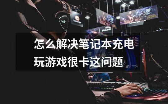 怎么解决笔记本充电玩游戏很卡这问题-第1张-游戏信息-龙启网