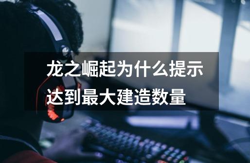 龙之崛起为什么提示达到最大建造数量-第1张-游戏信息-龙启网