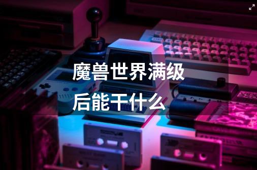 魔兽世界满级后能干什么-第1张-游戏信息-龙启网