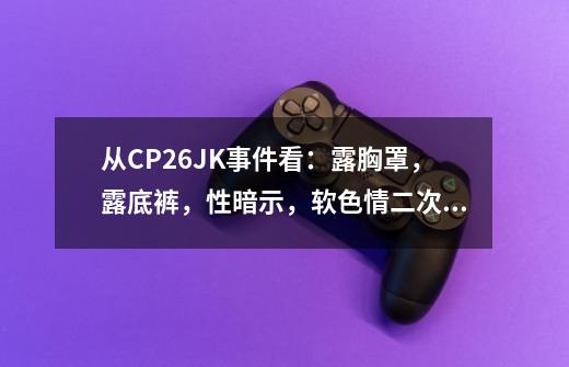 从CP26JK事件看:露胸罩,露底裤,性暗示,软色情......二次元文化生病了-第1张-游戏信息-龙启网