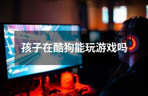 孩子在酷狗能玩游戏吗-第1张-游戏信息-龙启网