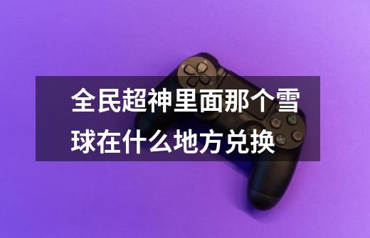 全民超神里面那个雪球在什么地方兑换-第1张-游戏信息-龙启网