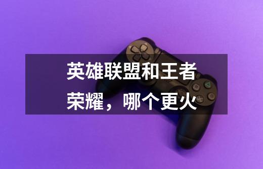 英雄联盟和王者荣耀,哪个更火-第1张-游戏信息-龙启网