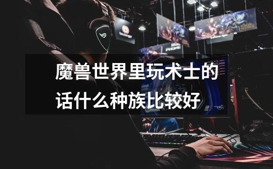魔兽世界里玩术士的话什么种族比较好-第1张-游戏信息-龙启网