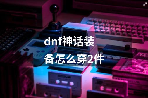 dnf神话装备怎么穿2件-第1张-游戏信息-龙启网
