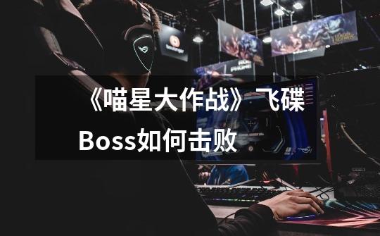 《喵星大作战》飞碟Boss如何击败-第1张-游戏信息-龙启网