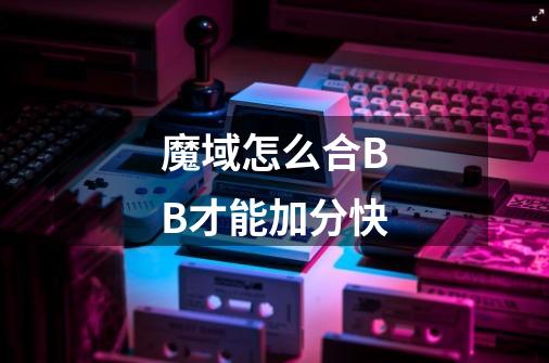 魔域怎么合BB才能加分快-第1张-游戏信息-龙启网