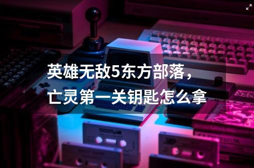 英雄无敌5东方部落,亡灵第一关钥匙怎么拿-第1张-游戏信息-龙启网