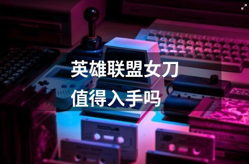 英雄联盟女刀值得入手吗-第1张-游戏信息-龙启网