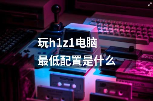 玩h1z1电脑最低配置是什么-第1张-游戏信息-龙启网