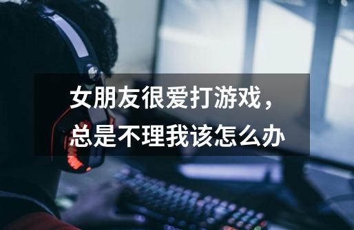 女朋友很爱打游戏,总是不理我该怎么办-第1张-游戏信息-龙启网