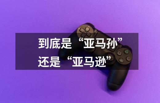 到底是“亚马孙”还是“亚马逊”-第1张-游戏信息-龙启网
