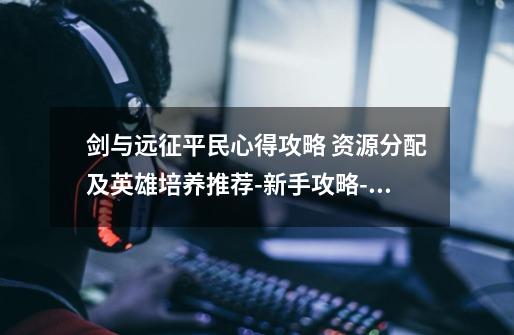 剑与远征平民心得攻略 资源分配及英雄培养推荐-新手攻略-安族网-第1张-游戏信息-龙启网