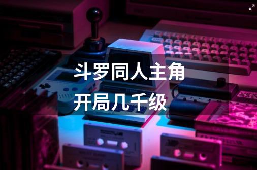 斗罗同人主角开局几千级-第1张-游戏信息-龙启网