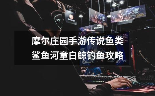 摩尔庄园手游传说鱼类鲨鱼河童白鲸钓鱼攻略-第1张-游戏信息-龙启网