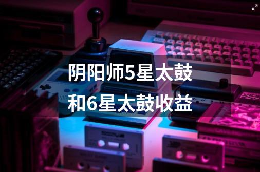 阴阳师5星太鼓和6星太鼓收益-第1张-游戏信息-龙启网