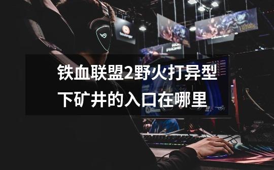 铁血联盟2野火打异型下矿井的入口在哪里-第1张-游戏信息-龙启网