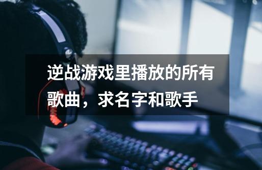 逆战游戏里播放的所有歌曲，求名字和歌手-第1张-游戏信息-龙启网