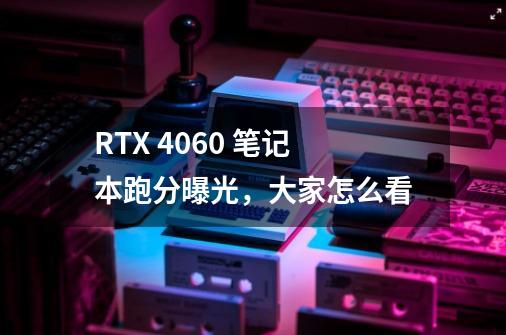 RTX 4060 笔记本跑分曝光,大家怎么看-第1张-游戏信息-龙启网