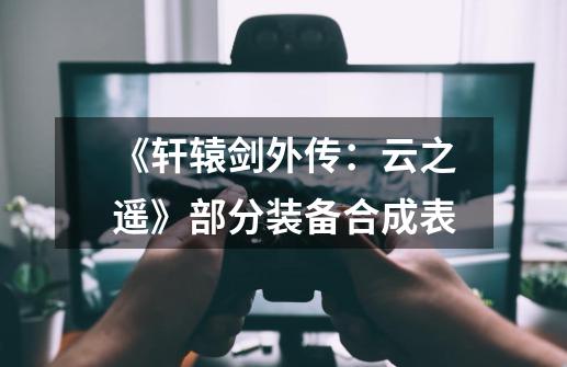 《轩辕剑外传:云之遥》部分装备合成表-第1张-游戏信息-龙启网