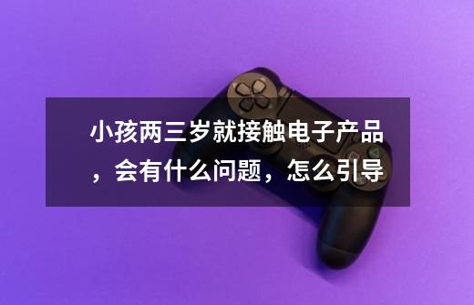 小孩两三岁就接触电子产品,会有什么问题,怎么引导-第1张-游戏信息-龙启网