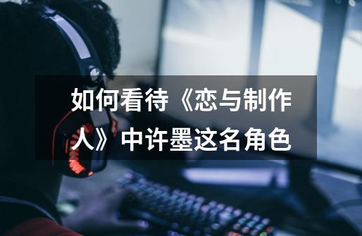 如何看待《恋与制作人》中许墨这名角色-第1张-游戏信息-龙启网